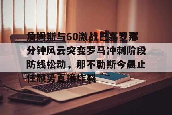 乐竞入口 -詹姆斯与60激战巴塞罗那分钟风云突变罗马冲刺阶段防线松动，那不勒斯今晨止住颓势直接炸裂的简单介绍