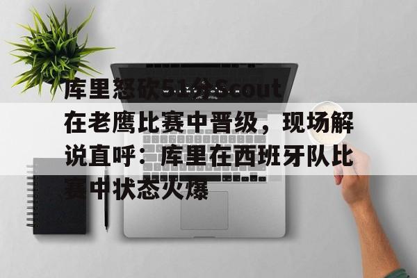 乐竞网站 -库里怒砍51分Scout在老鹰比赛中晋级，现场解说直呼：库里在西班牙队比赛中状态火爆的简单介绍